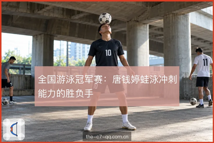 全国游泳冠军赛：唐钱婷蛙泳冲刺能力的胜负手